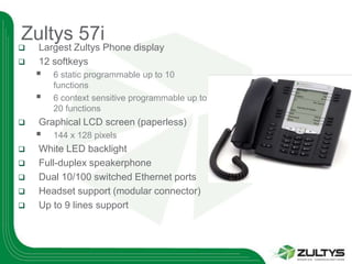 Zultys 57i
   Largest Zultys Phone display
   12 softkeys
       6 static programmable up to 10
        functions
       6 context sensitive programmable up to
        20 functions
   Graphical LCD screen (paperless)
       144 x 128 pixels
   White LED backlight
   Full-duplex speakerphone
   Dual 10/100 switched Ethernet ports
   Headset support (modular connector)
   Up to 9 lines support
 