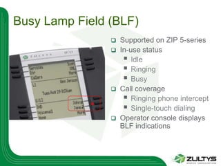 Busy Lamp Field (BLF)
                   Supported on ZIP 5-series
                   In-use status
                      Idle
                      Ringing
                      Busy
                   Call coverage
                      Ringing phone intercept
                      Single-touch dialing
                   Operator console displays
                    BLF indications
 