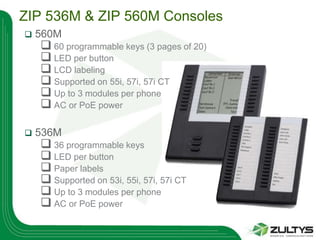 ZIP 536M & ZIP 560M Consoles
   560M
     60 programmable keys (3 pages of 20)
     LED per button
     LCD labeling
     Supported on 55i, 57i, 57i CT
     Up to 3 modules per phone
     AC or PoE power

   536M
     36 programmable keys
     LED per button
     Paper labels
     Supported on 53i, 55i, 57i, 57i CT
     Up to 3 modules per phone
     AC or PoE power
 