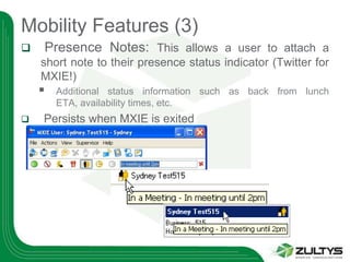Mobility Features (3)
   Presence Notes: This allows a user to attach a
    short note to their presence status indicator (Twitter for
    MXIE!)
       Additional status information such as back from lunch
        ETA, availability times, etc.
   Persists when MXIE is exited
 