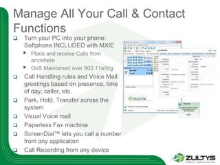 Manage All Your Call & Contact
Functions
   Turn your PC into your phone:
    Softphone INCLUDED with MXIE
       Place and receive Calls from
        anywhere
       QoS Maintained over 802.11a/b/g
   Call Handling rules and Voice Mail
    greetings based on presence, time
    of day, caller, etc.
   Park, Hold, Transfer across the
    system
   Visual Voice mail
   Paperless Fax machine
   ScreenDial™ lets you call a number
    from any application
   Call Recording from any device
 
