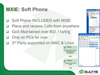 MXIE: Soft Phone

   Soft Phone INCLUDED with MXIE
   Place and receive Calls from anywhere
   QoS Maintained over 802.11a/b/g
   Only on PCs for now
   3rd Party supported on MAC & Linux
 