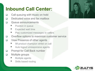 Inbound Call Center:
   Call queuing with music on hold
   Dedicated voice and fax mailbox
   Queue announcements
       Position in queue
       Expected wait time
       Play customized messages to callers
   Overflow options to maximize customer service
   View Presence of other agents
       IM product champion whilst on call
       Auto logout unresponsive agents
   Prompt for Call Back number
   Multiple groups
       Multiple agents
       Skills based routing
 