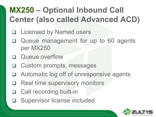 MX250 – Optional Inbound Call
Center (also called Advanced ACD)
   Licensed by Named users
   Queue management for up to 60 agents
    per MX250
   Queue overflow
   Custom prompts, messages
   Automatic log off of unresponsive agents
   Real time supervisory monitors
   Call recording built-in
   Supervisor license included
 