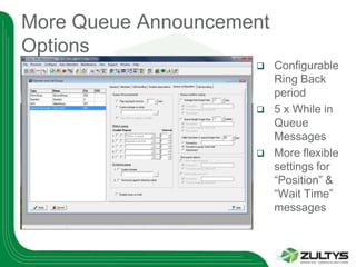 More Queue Announcement
Options
                         Configurable
                          Ring Back
                          period
                         5 x While in
                          Queue
                          Messages
                         More flexible
                          settings for
                          “Position” &
                          “Wait Time”
                          messages
 