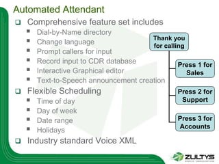 Automated Attendant
   Comprehensive feature set includes
       Dial-by-Name directory
       Change language
                                        Thank you
                                        for calling
       Prompt callers for input
       Record input to CDR database             Press 1 for
       Interactive Graphical editor                Sales
       Text-to-Speech announcement creation
   Flexible Scheduling                          Press 2 for
       Time of day                               Support
       Day of week
       Date range                               Press 3 for
       Holidays
                                                 Accounts

   Industry standard Voice XML
 