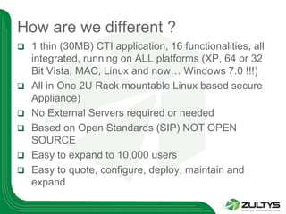 How are we different ?
   1 thin (30MB) CTI application, 16 functionalities, all
    integrated, running on ALL platforms (XP, 64 or 32
    Bit Vista, MAC, Linux and now… Windows 7.0 !!!)
   All in One 2U Rack mountable Linux based secure
    Appliance)
   No External Servers required or needed
   Based on Open Standards (SIP) NOT OPEN
    SOURCE
   Easy to expand to 10,000 users
   Easy to quote, configure, deploy, maintain and
    expand
 