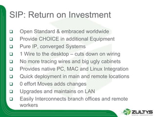 SIP: Return on Investment
   Open Standard & embraced worldwide
   Provide CHOICE in additional Equipment
   Pure IP, converged Systems
   1 Wire to the desktop – cuts down on wiring
   No more tracing wires and big ugly cabinets
   Provides native PC, MAC and Linux Integration
   Quick deployment in main and remote locations
   0 effort Moves adds changes
   Upgrades and maintains on LAN
   Easily Interconnects branch offices and remote
    workers
 