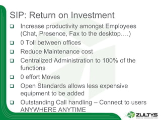 SIP: Return on Investment
   Increase productivity amongst Employees
    (Chat, Presence, Fax to the desktop….)
   0 Toll between offices
   Reduce Maintenance cost
   Centralized Administration to 100% of the
    functions
   0 effort Moves
   Open Standards allows less expensive
    equipment to be added
   Outstanding Call handling – Connect to users
    ANYWHERE ANYTIME
 