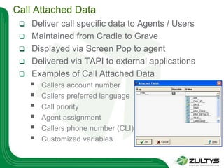 Call Attached Data
    Deliver call specific data to Agents / Users
    Maintained from Cradle to Grave
    Displayed via Screen Pop to agent
    Delivered via TAPI to external applications
    Examples of Call Attached Data
        Callers account number
        Callers preferred language
        Call priority
        Agent assignment
        Callers phone number (CLI)
        Customized variables
 