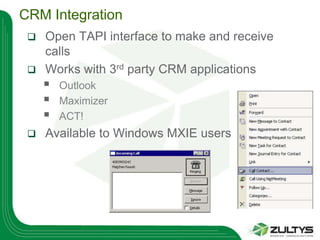 CRM Integration
  Open TAPI interface to make and receive
   calls
  Works with 3rd party CRM applications
        Outlook
        Maximizer
        ACT!
    Available to Windows MXIE users
 