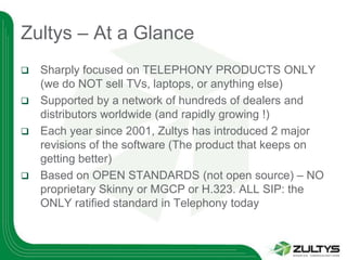 Zultys – At a Glance
   Sharply focused on TELEPHONY PRODUCTS ONLY
    (we do NOT sell TVs, laptops, or anything else)
   Supported by a network of hundreds of dealers and
    distributors worldwide (and rapidly growing !)
   Each year since 2001, Zultys has introduced 2 major
    revisions of the software (The product that keeps on
    getting better)
   Based on OPEN STANDARDS (not open source) – NO
    proprietary Skinny or MGCP or H.323. ALL SIP: the
    ONLY ratified standard in Telephony today
 