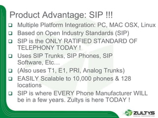 Product Advantage: SIP !!!
   Multiple Platform Integration: PC, MAC OSX, Linux
   Based on Open Industry Standards (SIP)
   SIP is the ONLY RATIFIED STANDARD OF
    TELEPHONY TODAY !
   Uses SIP Trunks, SIP Phones, SIP
    Software, Etc…
   (Also uses T1, E1, PRI, Analog Trunks)
   EASILY Scalable to 10,000 phones & 128
    locations
   SIP is where EVERY Phone Manufacturer WILL
    be in a few years. Zultys is here TODAY !
 