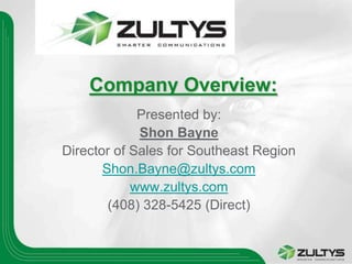 Company Overview:
             Presented by:
             Shon Bayne
Director of Sales for Southeast Region
       Shon.Bayne@zultys.com
            www.zultys.com
        (408) 328-5425 (Direct)
 