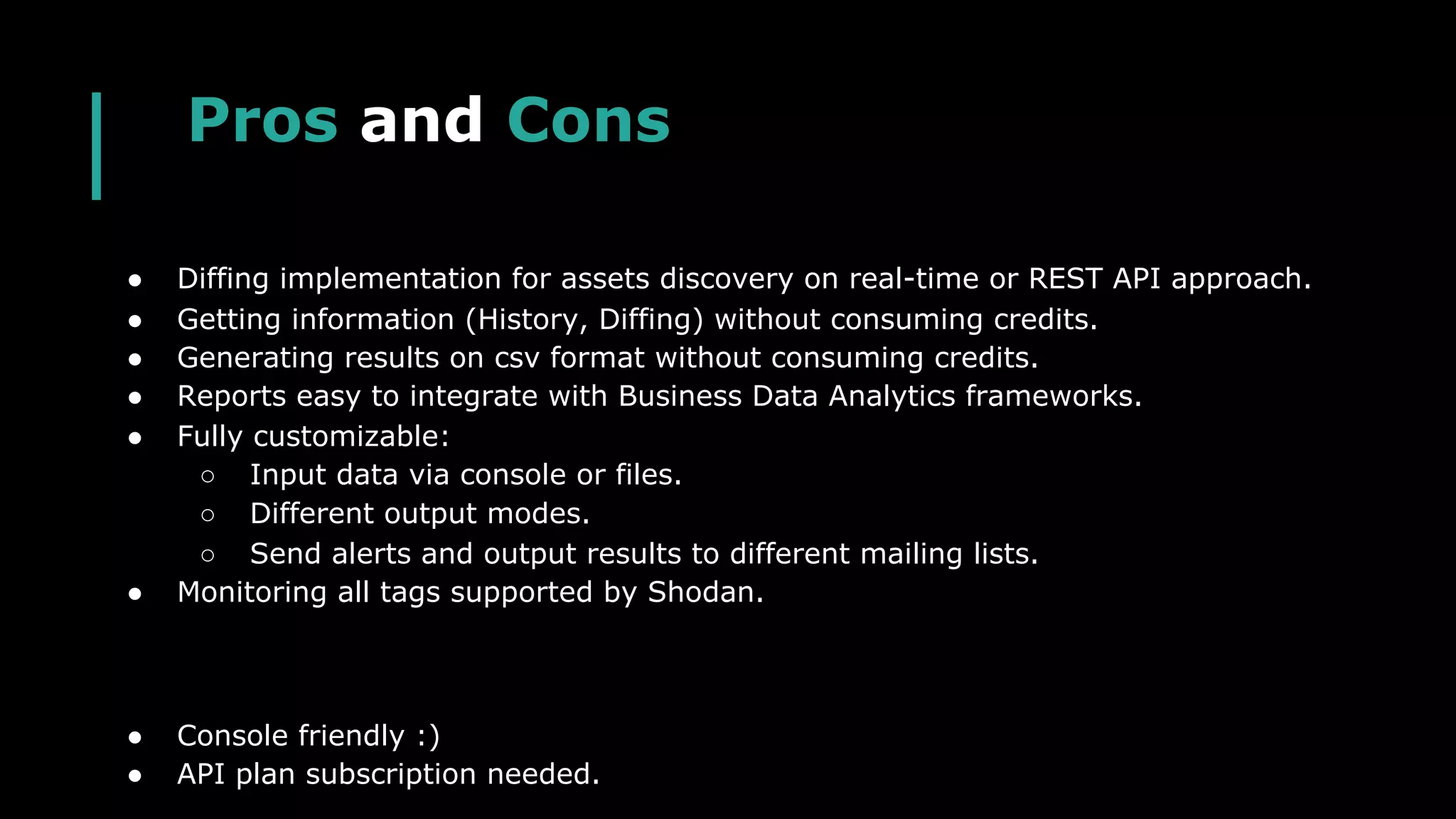 Pros and Cons
● Diffing implementation for assets discovery on real-time or REST API approach.
● Getting information (History, Diffing) without consuming credits.
● Generating results on csv format without consuming credits.
● Reports easy to integrate with Business Data Analytics frameworks.
● Fully customizable:
○ Input data via console or files.
○ Different output modes.
○ Send alerts and output results to different mailing lists.
● Monitoring all tags supported by Shodan.
● Console friendly :)
● API plan subscription needed.
 