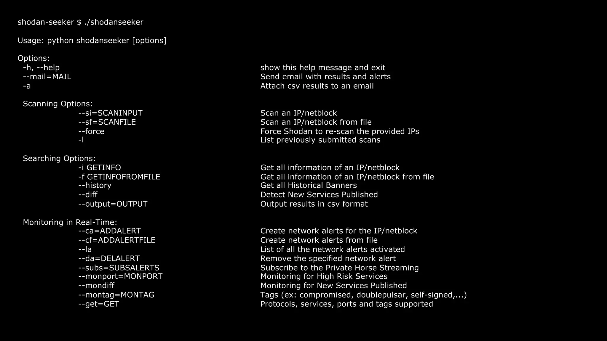 shodan-seeker $ ./shodanseeker
Usage: python shodanseeker [options]
Options:
-h, --help show this help message and exit
--mail=MAIL Send email with results and alerts
-a Attach csv results to an email
Scanning Options:
--si=SCANINPUT Scan an IP/netblock
--sf=SCANFILE Scan an IP/netblock from file
--force Force Shodan to re-scan the provided IPs
-l List previously submitted scans
Searching Options:
-i GETINFO Get all information of an IP/netblock
-f GETINFOFROMFILE Get all information of an IP/netblock from file
--history Get all Historical Banners
--diff Detect New Services Published
--output=OUTPUT Output results in csv format
Monitoring in Real-Time:
--ca=ADDALERT Create network alerts for the IP/netblock
--cf=ADDALERTFILE Create network alerts from file
--la List of all the network alerts activated
--da=DELALERT Remove the specified network alert
--subs=SUBSALERTS Subscribe to the Private Horse Streaming
--monport=MONPORT Monitoring for High Risk Services
--mondiff Monitoring for New Services Published
--montag=MONTAG Tags (ex: compromised, doublepulsar, self-signed,...)
--get=GET Protocols, services, ports and tags supported
 