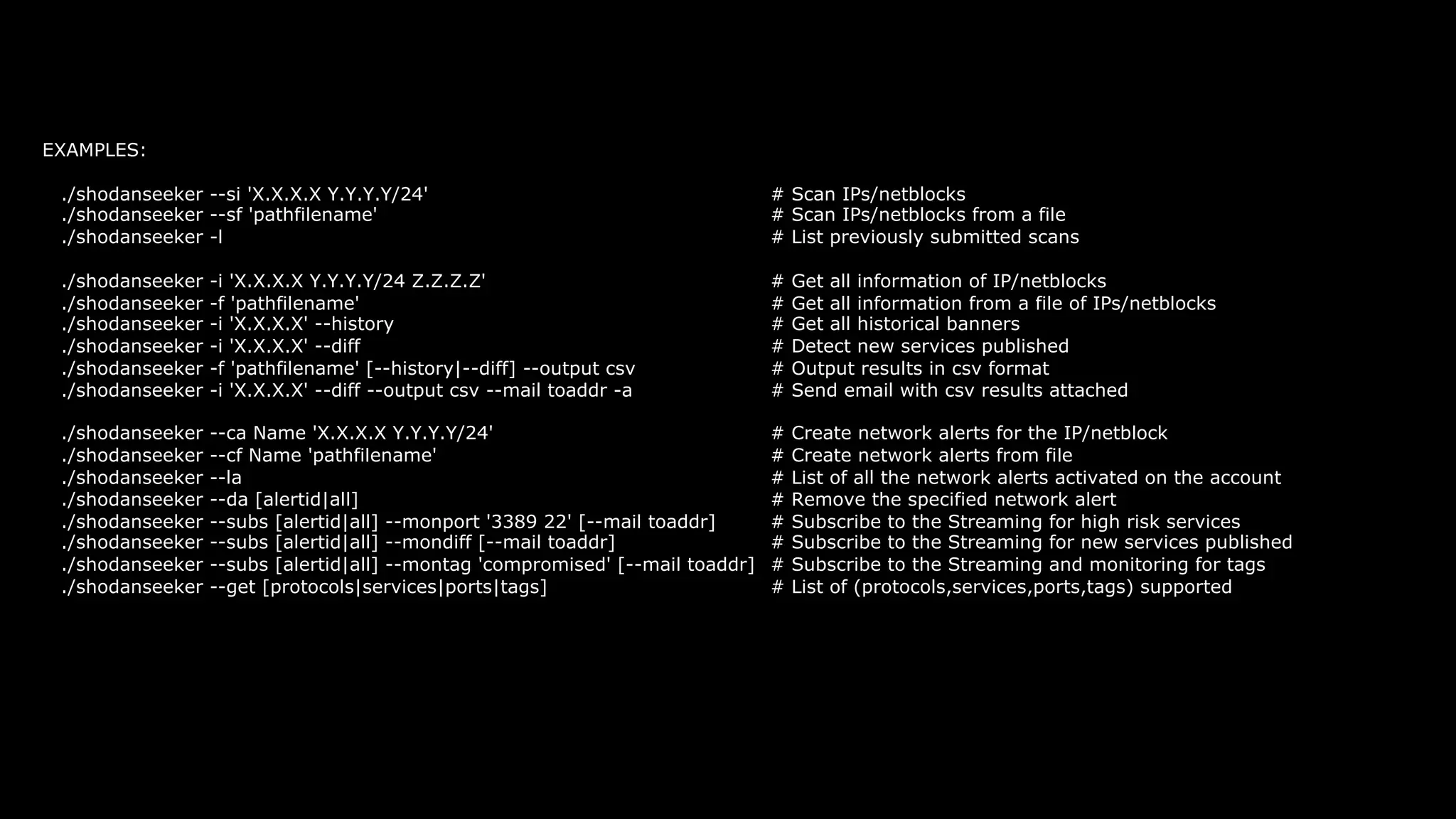 EXAMPLES:
./shodanseeker --si 'X.X.X.X Y.Y.Y.Y/24' # Scan IPs/netblocks
./shodanseeker --sf 'pathfilename' # Scan IPs/netblocks from a file
./shodanseeker -l # List previously submitted scans
./shodanseeker -i 'X.X.X.X Y.Y.Y.Y/24 Z.Z.Z.Z' # Get all information of IP/netblocks
./shodanseeker -f 'pathfilename' # Get all information from a file of IPs/netblocks
./shodanseeker -i 'X.X.X.X' --history # Get all historical banners
./shodanseeker -i 'X.X.X.X' --diff # Detect new services published
./shodanseeker -f 'pathfilename' [--history|--diff] --output csv # Output results in csv format
./shodanseeker -i 'X.X.X.X' --diff --output csv --mail toaddr -a # Send email with csv results attached
./shodanseeker --ca Name 'X.X.X.X Y.Y.Y.Y/24' # Create network alerts for the IP/netblock
./shodanseeker --cf Name 'pathfilename' # Create network alerts from file
./shodanseeker --la # List of all the network alerts activated on the account
./shodanseeker --da [alertid|all] # Remove the specified network alert
./shodanseeker --subs [alertid|all] --monport '3389 22' [--mail toaddr] # Subscribe to the Streaming for high risk services
./shodanseeker --subs [alertid|all] --mondiff [--mail toaddr] # Subscribe to the Streaming for new services published
./shodanseeker --subs [alertid|all] --montag 'compromised' [--mail toaddr] # Subscribe to the Streaming and monitoring for tags
./shodanseeker --get [protocols|services|ports|tags] # List of (protocols,services,ports,tags) supported
 