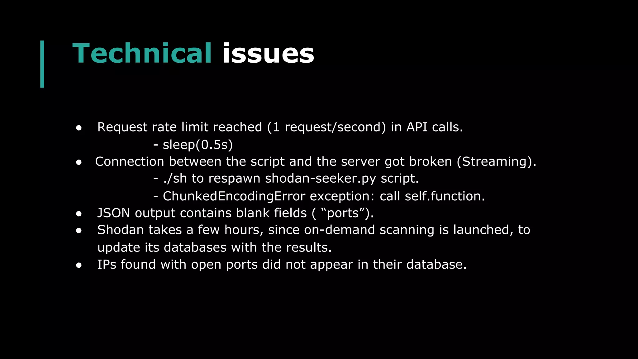 Technical issues
● Request rate limit reached (1 request/second) in API calls.
- sleep(0.5s)
● Connection between the script and the server got broken (Streaming).
- ./sh to respawn shodan-seeker.py script.
- ChunkedEncodingError exception: call self.function.
● JSON output contains blank fields ( “ports”).
● Shodan takes a few hours, since on-demand scanning is launched, to
update its databases with the results.
● IPs found with open ports did not appear in their database.
 