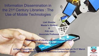 Information Dissemination in
the 21st Century Libraries : The
Use of Mobile Technologies
Liah Shonhe
Master’s Student
&
Priti Jain
Associate Professor
Department of Library and Information Studies
University of Botswana
A Paper Presented at DLIS International Conference held on 15-17 March
2017 at the University of Botswana Conference Center
 
