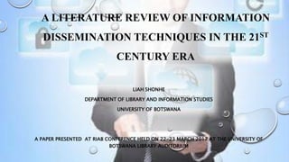 A LITERATURE REVIEW OF INFORMATION
DISSEMINATION TECHNIQUES IN THE 21ST
CENTURY ERA
LIAH SHONHE
DEPARTMENT OF LIBRARY AND INFORMATION STUDIES
UNIVERSITY OF BOTSWANA
A PAPER PRESENTED AT RIAB CONFERENCE HELD ON 22-23 MARCH 2017 AT THE UNIVERSITY OF
BOTSWANA LIBRARY AUDITORIUM
 