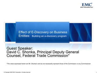 Effect of E-Discovery on Business Entities:  Building an e-discovery program Guest Speaker: David C. Shonka, Principal Deputy General Counsel, Federal Trade Commission* *The views expressed herein are Mr. Shonka’s and do not necessarily represent those of the Commission or any Commissioner 