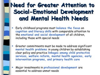 Need for Greater Attention to  Social-Emotional Development and Mental Health Needs Early childhood programs must  balance the focus  on  cognition and   literacy   skills  with comparable attention to the  emotional and social development  of all children, including those with special needs Greater commitments must be made to address significant  mental health problems  in young children by establishing clear policy and practice  linkages among child protective services, welfare reform, mental health agencies, early intervention programs, and primary health care Major investments in  professional development  are essential to address unmet needs 