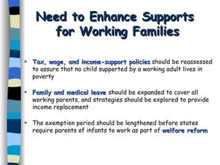 Need to Enhance Supports  for Working Families Tax, wage, and income-support policies  should be reassessed to assure that no child supported by a working adult lives in poverty Family and medical leave   should be expanded to cover all working parents, and strategies should be explored to provide income replacement The exemption period should be lengthened before states require parents of infants to work as part of  welfare reform 
