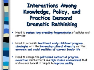 Interactions Among Knowledge, Policy, and Practice Demand  Dramatic Rethinking Need to  reduce long-standing fragmentation  of policies and services Need to reconcile  traditional early childhood program   strategies  with the  increasing cultural diversity  and the  economic and social realities of current family life  Need to change the  politicized context   of program evaluation  which results in a  high stakes environment  that undermines honest attempts to  improve quality 