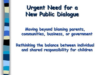 Urgent Need for a  New Public Dialogue  Moving beyond blaming parents, communities, business, or government Rethinking the balance between individual and shared responsibility for children 