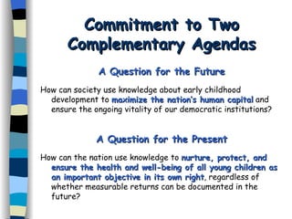 Commitment to Two Complementary Agendas A Question for the Future How can society use knowledge about early childhood development to  maximize the nation’s human capital  and ensure the ongoing vitality of our democratic institutions? A Question for the Present How can the nation use knowledge to  nurture, protect, and ensure the health and well-being of all young children as an important objective in its own right , regardless of whether measurable returns can be documented in the future? 