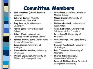 Committee Members Jack Shonkoff  ( Chair) , Brandeis University Deborah Coates,  The City University of New York Greg Duncan , Northwestern University Felton Earls , Harvard Medical School Robert Emde , University of Colorado Health Sciences Center Yolanda Garcia , Santa Clara County Office of Education Susan Gelman , University of Michigan Susan Goldin-Meadow , University of Chicago William Greenough , University of Illinois at Champaign-Urbana Ruth Gross , Stanford University Medical School   Megan Gunnar , University of Minnesota Michael Guralnick , University of Washington Alicia Lieberman , University of California at San Francisco Betsy Lozoff , University of Michigan Ruth Massinga , The Casey Family Program Stephen Raudenbush , University of Michigan Ross Thompson , University of Nebraska Charles Nelson  ( liaison) , University of Minnesota Deborah Phillips  ( Study Director),  Georgetown University 