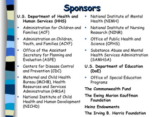 Sponsors U.S. Department of Health and Human Services (HHS) Administration for Children and Families (ACF) Administration on Children, Youth, and Families (ACYF) Office of the Assistant Secretary for Planning and Evaluation (ASPE) Centers for Disease Control  and Prevention (CDC) Maternal and Child Health Bureau (MCHB), Health Resources and Services Administration (HRSA) National Institute of Child Health and Human Development (NICHD) National Institute of Mental Health (NIMH)  National Institute of Nursing Research (NINR) Office of Public Health and Science (OPHS) Substance Abuse and Mental Health Services Administration (SAMHSA) U.S. Department of Education (DoE) Office of Special Education Programs The Commonwealth Fund The Ewing Marion Kauffman Foundation Heinz Endowments The Irving B. Harris Foundation 