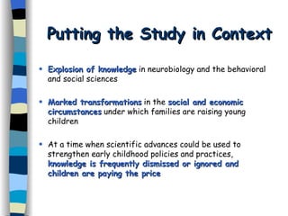 Putting the Study in Context Explosion of knowledge  in neurobiology and the behavioral and social sciences Marked transformations  in the  social and economic circumstances  under which families are raising young children  At a time when scientific advances could be used to strengthen early childhood policies and practices,  knowledge is frequently dismissed or ignored and   children are paying the price 