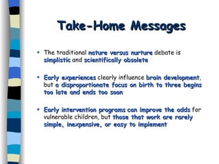 Take-Home Messages The traditional  nature versus nurture  debate is  simplistic  and  scientifically obsolete Early experiences  clearly influence  brain development , but  a disproportionate focus on birth to three begins too late and ends too soon   Early intervention programs   can improve the odds  for vulnerable children, but  those that work are rarely simple, inexpensive, or easy to implement 