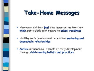 Take-Home Messages How young children  feel  is as important as how they  think , particularly with regard to  school readiness   Healthy early development depends on  nurturing and dependable relationships Culture  influences all aspects of early development through  child-rearing   beliefs and practices 