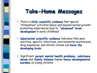 Take-Home Messages There is  little scientific evidence  that special “stimulation” activities above and beyond normal growth-promoting experiences lead to  “advanced” brain development  in early childhood Substantial scientific evidence  indicates that poor nutrition, specific infections, environmental neurotoxins, drug exposures, and chronic stress can  harm the developing brain Significant  parent mental health problems, substance abuse , and   family violence  impose  heavy developmental burdens   on young children 
