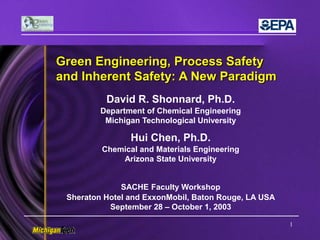 1
Green Engineering, Process Safety
and Inherent Safety: A New Paradigm
David R. Shonnard, Ph.D.
Department of Chemical Engineering
Michigan Technological University
Hui Chen, Ph.D.
Chemical and Materials Engineering
Arizona State University
SACHE Faculty Workshop
Sheraton Hotel and ExxonMobil, Baton Rouge, LA USA
September 28 – October 1, 2003
 