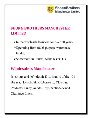 SHONN BROTHERS MANCHESTER
LIMITED
In the wholesale business for over 50 years.
Operating from multi-purpose warehouse
facility.
Showroom in Central Manchester, UK.
Wholesalers Manchester
Importers and Wholesale Distributors of the 151
Brands, Household, Kitchenware, Cleaning
Products, Fancy Goods, Toys, Stationery and
Clearance Lines.
 