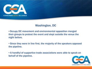 Washington, DC
• Occupy DC movement and environmental opposition merged
their groups to protest the event and slept outside the venue the
night before.

• Since they were in line first, the majority of the speakers opposed
the pipeline.

• A handful of supportive trade associations were able to speak on
behalf of the pipeline.
 