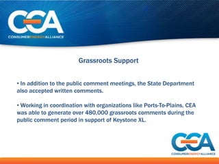 Grassroots Support


• In addition to the public comment meetings, the State Department
also accepted written comments.

• Working in coordination with organizations like Ports-To-Plains, CEA
was able to generate over 480,000 grassroots comments during the
public comment period in support of Keystone XL.
 