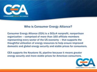 Who is Consumer Energy Alliance?

Consumer Energy Alliance (CEA) is a 501c4 nonprofit, nonpartisan
organization – comprised of more than 160 affiliate members
representing every sector of the US economy – that supports the
thoughtful utilization of energy resources to help ensure improved
domestic and global energy security and stable prices for consumers.

CEA supports the Keystone XL pipeline because it means greater
energy security and more stable prices for American consumers.
 