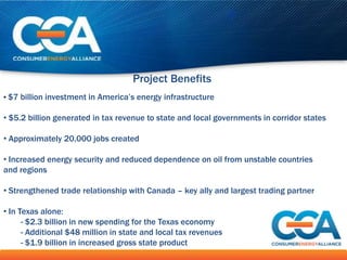 Project Benefits
• $7 billion investment in America’s energy infrastructure

• $5.2 billion generated in tax revenue to state and local governments in corridor states

• Approximately 20,000 jobs created

• Increased energy security and reduced dependence on oil from unstable countries
and regions

• Strengthened trade relationship with Canada – key ally and largest trading partner

• In Texas alone:
      - $2.3 billion in new spending for the Texas economy
      - Additional $48 million in state and local tax revenues
      - $1.9 billion in increased gross state product
 