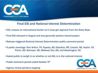 Final EIS and National Interest Determination
• KXL crosses an international border so it must get approval from the State Dept.

• Final EIS released in August and was generally positive toward project

• Release triggered National Interest Determination public comment period

• 9 public meetings: Port Arthur, TX; Topeka, KS; Glendive, MT; Lincoln, NE; Austin, TX;
          Pierre, SD; Atkinson, NE; Midwest City, OK; and Washington, DC

• Asked public to weigh in on whether or not KXL is in the national interest

• Public comment period ended October 9th

• Agency review period is ongoing
 