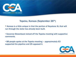 Topeka, Kansas (September 26th)

• Kansas is a little unique in that the portion of Keystone XL that will
run through the state has already been built.

• Governor Brownback kicked off the Topeka meeting with supportive
comments.

• 88 people spoke at the Topeka meeting – approximately 63
supported the pipeline and 25 opposed it.
 