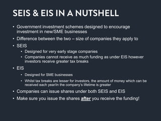 Seis & eis in a nutshell
• Government investment schemes designed to encourage
investment in new/SME businesses
• Difference between the two – size of companies they apply to
• SEIS
• Designed for very early stage companies
• Companies cannot receive as much funding as under EIS however
investors receive greater tax breaks
• EIS
• Designed for SME businesses
• Whilst tax breaks are lesser for investors, the amount of money which can be
received each year/in the company’s lifetime is greater
• Companies can issue shares under both SEIS and EIS
• Make sure you issue the shares after you receive the funding!
 
