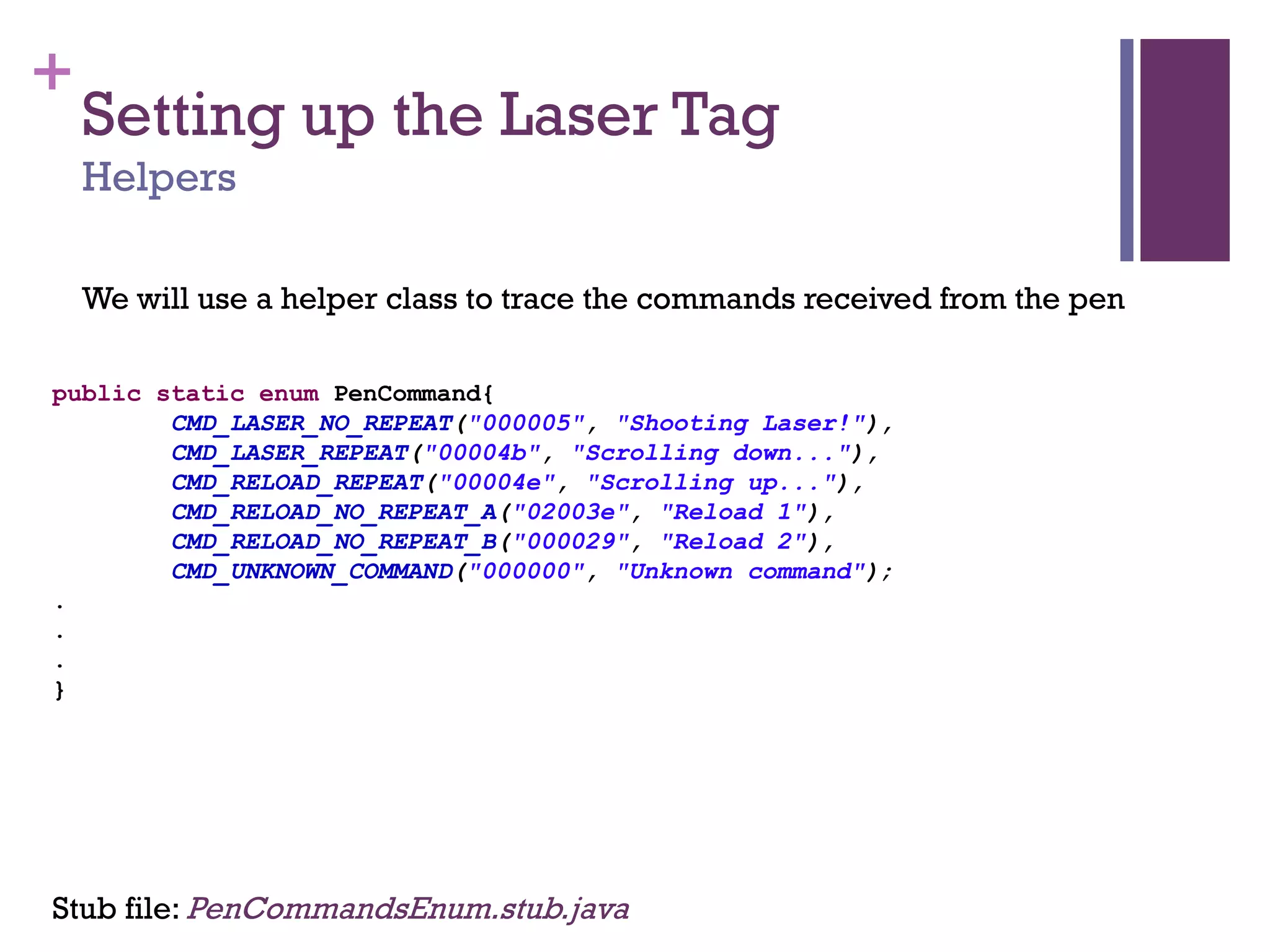 +
Setting up the Laser Tag
Helpers
public static enum PenCommand{
CMD_LASER_NO_REPEAT("000005", "Shooting Laser!"),
CMD_LASER_REPEAT("00004b", "Scrolling down..."),
CMD_RELOAD_REPEAT("00004e", "Scrolling up..."),
CMD_RELOAD_NO_REPEAT_A("02003e", "Reload 1"),
CMD_RELOAD_NO_REPEAT_B("000029", "Reload 2"),
CMD_UNKNOWN_COMMAND("000000", "Unknown command");
.
.
.
}
We will use a helper class to trace the commands received from the pen
Stub file: PenCommandsEnum.stub.java
 