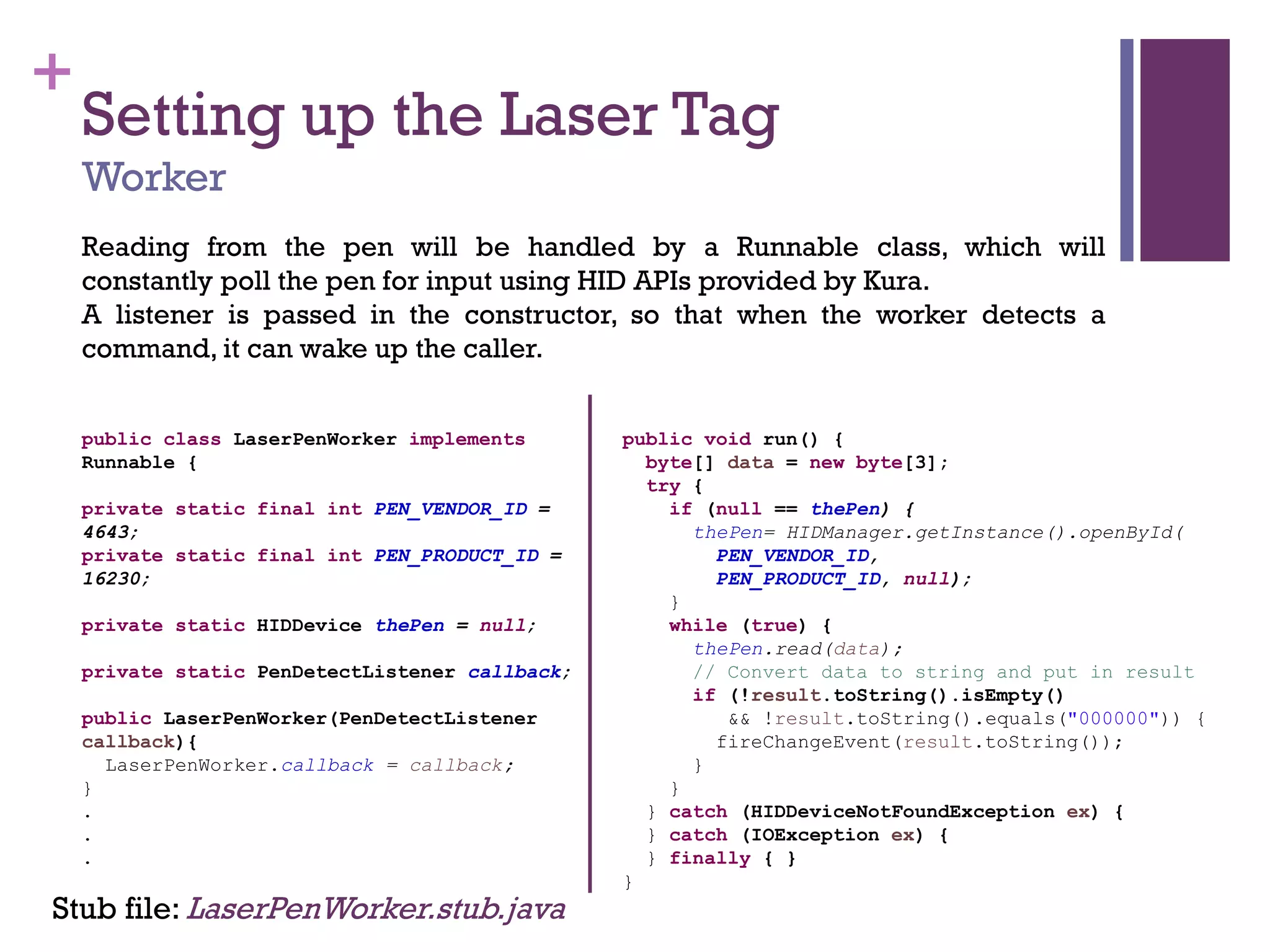 +
Setting up the Laser Tag
Worker
Reading from the pen will be handled by a Runnable class, which will
constantly poll the pen for input using HID APIs provided by Kura.
A listener is passed in the constructor, so that when the worker detects a
command, it can wake up the caller.
Stub file: LaserPenWorker.stub.java
public class LaserPenWorker implements
Runnable {
private static final int PEN_VENDOR_ID =
4643;
private static final int PEN_PRODUCT_ID =
16230;
private static HIDDevice thePen = null;
private static PenDetectListener callback;
public LaserPenWorker(PenDetectListener
callback){
LaserPenWorker.callback = callback;
}
.
.
.
public void run() {
byte[] data = new byte[3];
try {
if (null == thePen) {
thePen= HIDManager.getInstance().openById(
PEN_VENDOR_ID,
PEN_PRODUCT_ID, null);
}
while (true) {
thePen.read(data);
// Convert data to string and put in result
if (!result.toString().isEmpty()
&& !result.toString().equals("000000")) {
fireChangeEvent(result.toString());
}
}
} catch (HIDDeviceNotFoundException ex) {
} catch (IOException ex) {
} finally { }
}
 