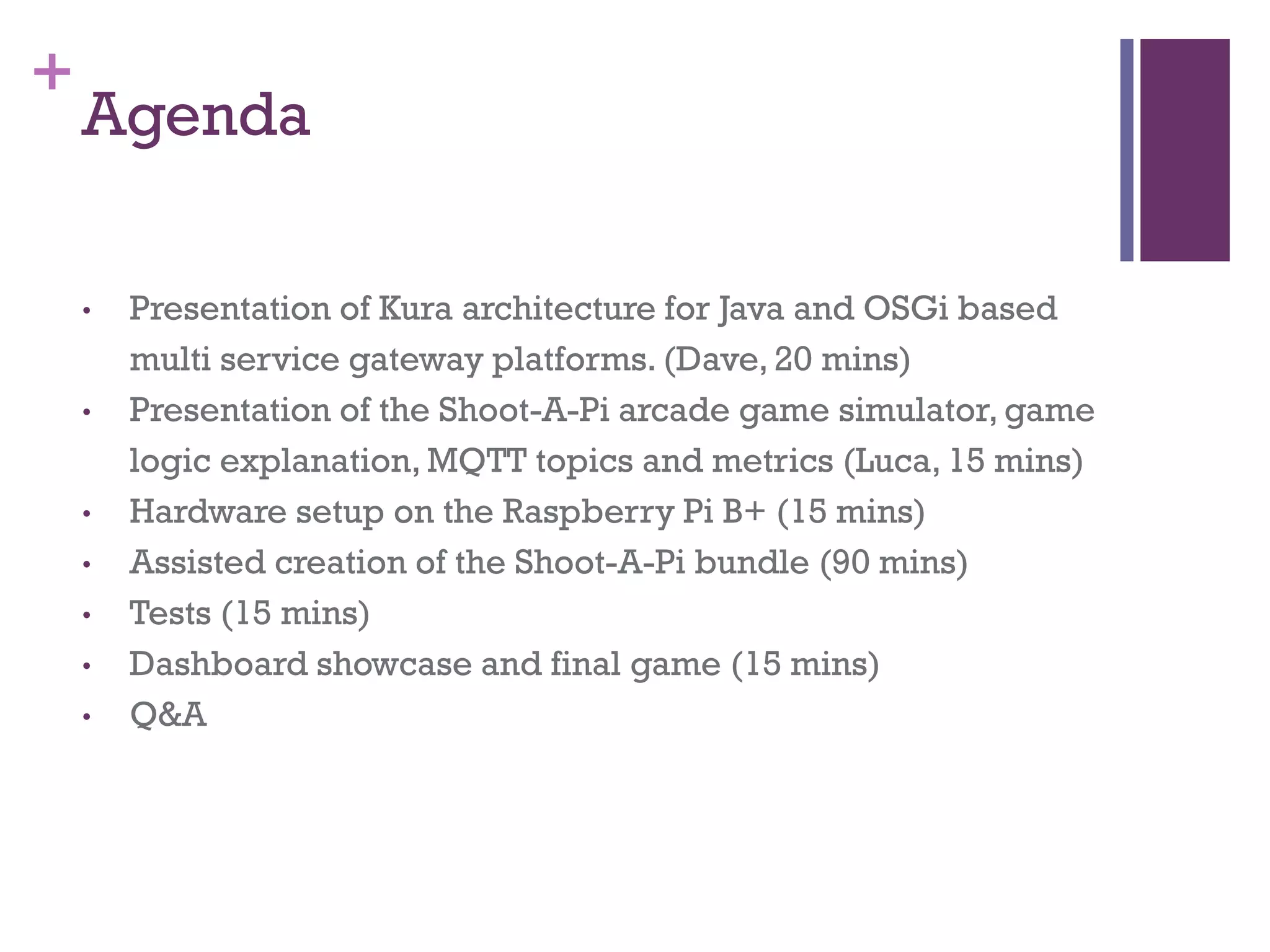 +
Agenda
• Presentation of Kura architecture for Java and OSGi based
multi service gateway platforms. (Dave, 20 mins)
• Presentation of the Shoot-A-Pi arcade game simulator, game
logic explanation, MQTT topics and metrics (Luca, 15 mins)
• Hardware setup on the Raspberry Pi B+ (15 mins)
• Assisted creation of the Shoot-A-Pi bundle (90 mins)
• Tests (15 mins)
• Dashboard showcase and final game (15 mins)
• Q&A
 