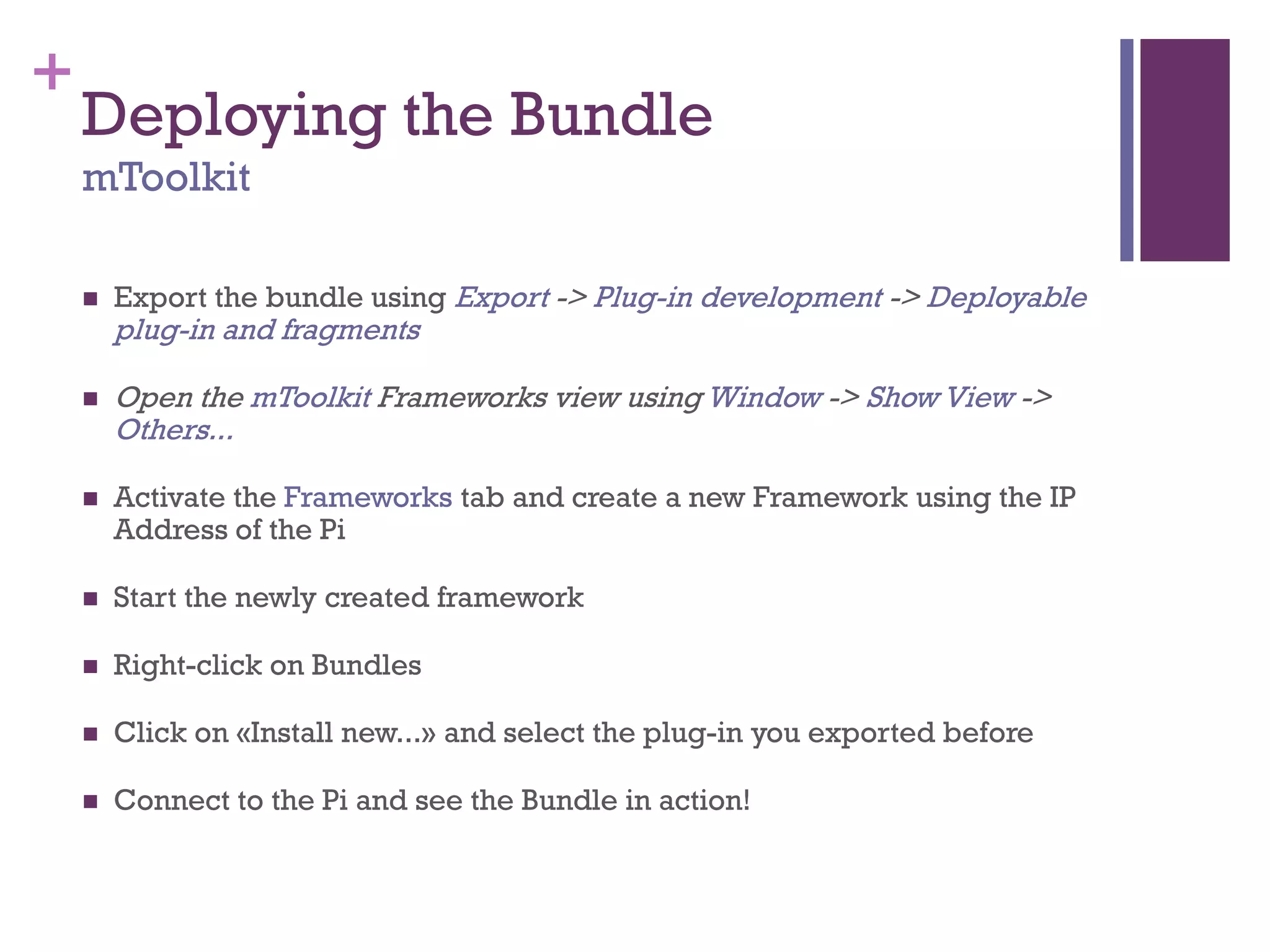 +
Deploying the Bundle
mToolkit
 Export the bundle using Export -> Plug-in development -> Deployable
plug-in and fragments
 Open the mToolkit Frameworks view using Window -> Show View ->
Others...
 Activate the Frameworks tab and create a new Framework using the IP
Address of the Pi
 Start the newly created framework
 Right-click on Bundles
 Click on «Install new...» and select the plug-in you exported before
 Connect to the Pi and see the Bundle in action!
 
