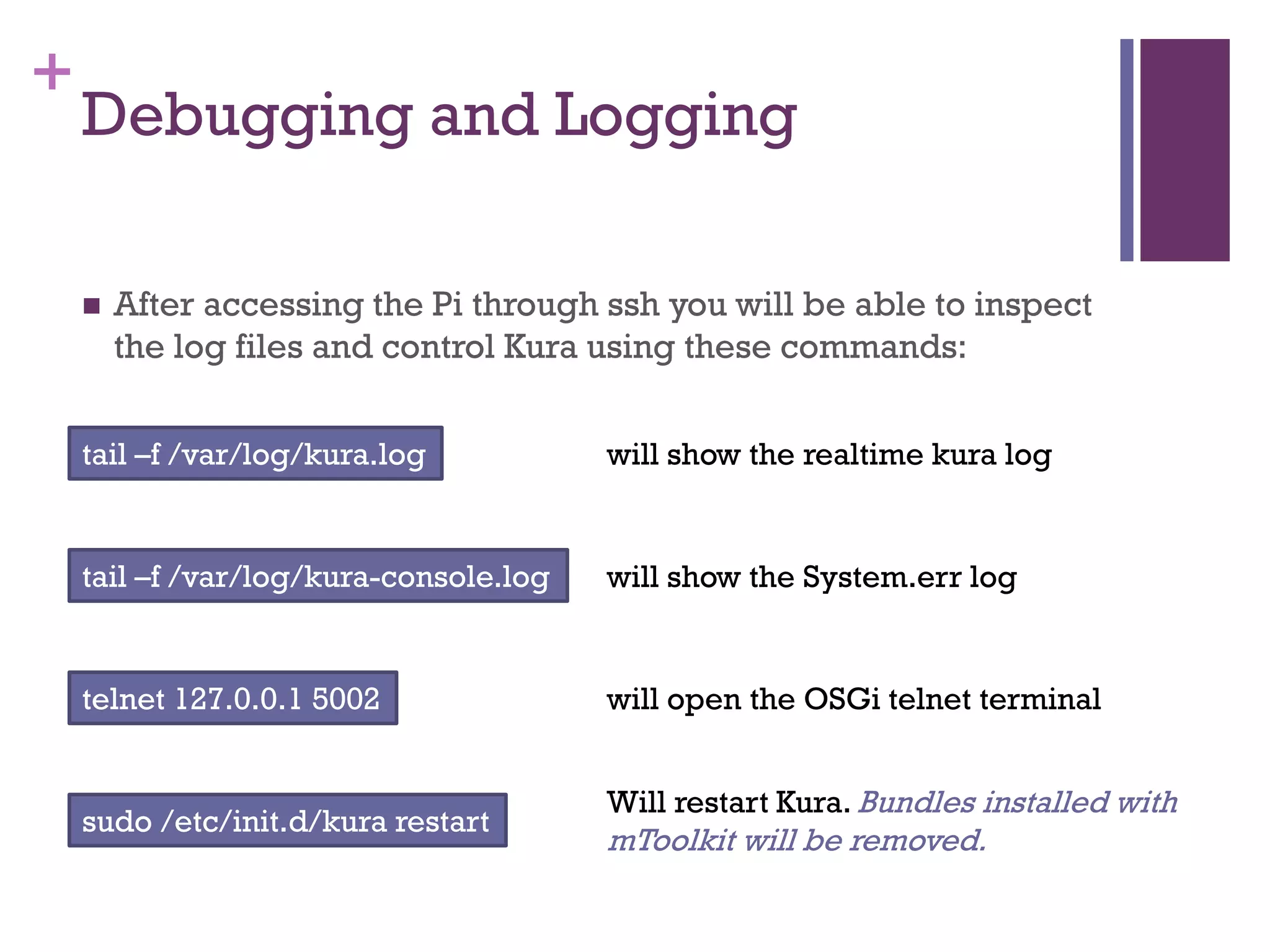 +
Debugging and Logging
 After accessing the Pi through ssh you will be able to inspect
the log files and control Kura using these commands:
tail –f /var/log/kura.log
tail –f /var/log/kura-console.log
telnet 127.0.0.1 5002
will show the realtime kura log
will show the System.err log
will open the OSGi telnet terminal
sudo /etc/init.d/kura restart
Will restart Kura. Bundles installed with
mToolkit will be removed.
 
